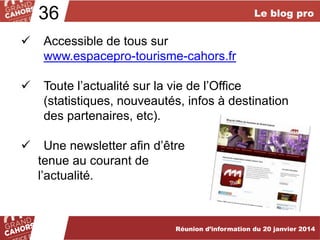 36

Le blog pro



Accessible de tous sur
www.espacepro-tourisme-cahors.fr



Toute l’actualité sur la vie de l’Office
(statistiques, nouveautés, infos à destination
des partenaires, etc).



Une newsletter afin d’être
tenue au courant de
l’actualité.

Réunion d’information du 20 janvier 2014

 