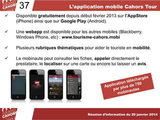 37

L’application mobile Cahors Tour



Disponible gratuitement depuis début février 2013 sur l’AppStore
(iPhone) ainsi que sur Google Play (Android).



Une webapp est disponible pour les autres mobiles (Blackberry,
Windows Phone, etc) : www.tourisme-cahors.mobi



Plusieurs rubriques thématiques pour aider le touriste en mobilité.



Le mobinaute peut consulter les fiches, appeler directement le
prestataire, le localiser sur une carte ou encore lui laisser un avis.

Réunion d’information du 20 janvier 2014

 