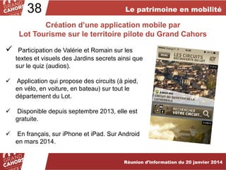 38

Le patrimoine en mobilité

Création d’une application mobile par
Lot Tourisme sur le territoire pilote du Grand Cahors



Participation de Valérie et Romain sur les
textes et visuels des Jardins secrets ainsi que
sur le quiz (audios).



Application qui propose des circuits (à pied,
en vélo, en voiture, en bateau) sur tout le
département du Lot.



Disponible depuis septembre 2013, elle est
gratuite.



En français, sur iPhone et iPad. Sur Android
en mars 2014.
Réunion d’information du 20 janvier 2014

 