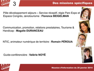 3

Des missions spécifiques

Pôle développement séjours – Service réceptif, régie Parc Expo et
Espace Congrès, œnotourisme : Florence BEIGELMAN

Communication, promotion, relations prestataires, Tourisme &
Handicap : Magalie DURANCEAU

NTIC, animateur numérique de territoire : Romain PÉROUA

Guide-conférencière : Valérie NOYÉ

Réunion d’information du 20 janvier 2014

 