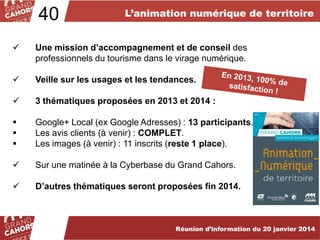 40

L’animation numérique de territoire



Une mission d’accompagnement et de conseil des
professionnels du tourisme dans le virage numérique.



Veille sur les usages et les tendances.



3 thématiques proposées en 2013 et 2014 :





Google+ Local (ex Google Adresses) : 13 participants.
Les avis clients (à venir) : COMPLET.
Les images (à venir) : 11 inscrits (reste 1 place).



Sur une matinée à la Cyberbase du Grand Cahors.



D’autres thématiques seront proposées fin 2014.

Réunion d’information du 20 janvier 2014

 