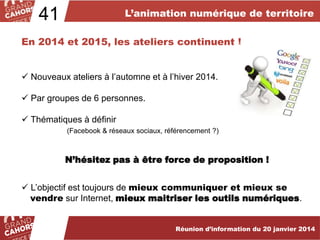L’animation numérique de territoire

41

En 2014 et 2015, les ateliers continuent !

 Nouveaux ateliers à l’automne et à l’hiver 2014.
 Par groupes de 6 personnes.
 Thématiques à définir
(Facebook & réseaux sociaux, référencement ?)

N’hésitez pas à être force de proposition !
 L’objectif est toujours de mieux communiquer et mieux se
vendre sur Internet, mieux maitriser les outils numériques.
Réunion d’information du 20 janvier 2014

 