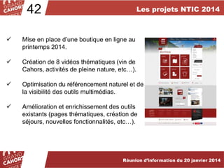 42

Les projets NTIC 2014



Mise en place d’une boutique en ligne au
printemps 2014.



Création de 8 vidéos thématiques (vin de
Cahors, activités de pleine nature, etc…).



Optimisation du référencement naturel et de
la visibilité des outils multimédias.



Amélioration et enrichissement des outils
existants (pages thématiques, création de
séjours, nouvelles fonctionnalités, etc…).

Réunion d’information du 20 janvier 2014

 