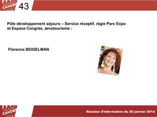 43
Pôle développement séjours – Service réceptif, régie Parc Expo
et Espace Congrès, œnotourisme :

Florence BEIGELMAN

Réunion d’information du 20 janvier 2014

 