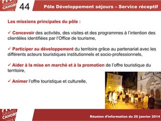 44

Pôle Développement séjours – Service réceptif

Les missions principales du pôle :
 Concevoir des activités, des visites et des programmes à l’intention des
clientèles identifiées par l’Office de tourisme,
 Participer au développement du territoire grâce au partenariat avec les
différents acteurs touristiques institutionnels et socio-professionnels,
 Aider à la mise en marché et à la promotion de l’offre touristique du
territoire,
 Animer l’offre touristique et culturelle,

… améliorées et complétées en 2012.
Réunion d’information du 20 janvier 2014

 