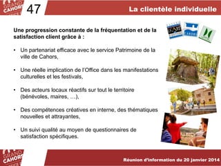 47

La clientèle individuelle

Une progression constante de la fréquentation et de la
satisfaction client grâce à :
• Un partenariat efficace avec le service Patrimoine de la
ville de Cahors,
• Une réelle implication de l’Office dans les manifestations
culturelles et les festivals,
• Des acteurs locaux réactifs sur tout le territoire
(bénévoles, maires, …),
• Des compétences créatives en interne, des thématiques
nouvelles et attrayantes,
• Un suivi qualité au moyen de questionnaires de
satisfaction spécifiques.
… améliorées et complétées en 2012.
Réunion d’information du 20 janvier 2014

 