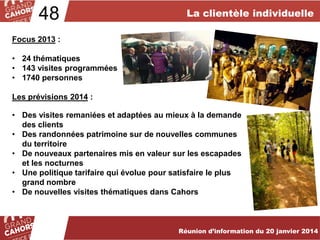 48

La clientèle individuelle

Focus 2013 :
• 24 thématiques
• 143 visites programmées
• 1740 personnes
Les prévisions 2014 :
• Des visites remaniées et adaptées au mieux à la demande
des clients
• Des randonnées patrimoine sur de nouvelles communes
du territoire
• De nouveaux partenaires mis en valeur sur les escapades
et les nocturnes
• Une politique tarifaire qui évolue pour satisfaire le plus
grand nombre
• De nouvelles visites thématiques dans Cahors

… améliorées et complétées en 2012.
Réunion d’information du 20 janvier 2014

 