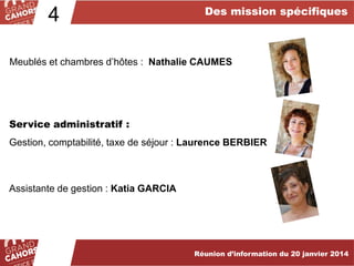 4

Des mission spécifiques

Meublés et chambres d’hôtes : Nathalie CAUMES

Service administratif :
Gestion, comptabilité, taxe de séjour : Laurence BERBIER

Assistante de gestion : Katia GARCIA

Réunion d’information du 20 janvier 2014

 