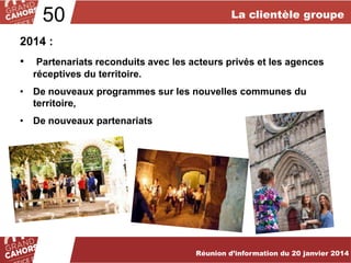50

La clientèle groupe

2014 :
•

Partenariats reconduits avec les acteurs privés et les agences
réceptives du territoire.

• De nouveaux programmes sur les nouvelles communes du
territoire,
• De nouveaux partenariats

… améliorées et complétées en 2012.
Réunion d’information du 20 janvier 2014

 