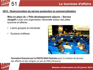51

Le tourisme d’affaire

2013 : Restructuration du service production et commercialisation
Mise en place du « Pôle développement séjours – Service
réceptif » avec une organisation rationnelle autour des pôles
tourisme et affaires :
• Loisirs groupes et individuels

• Tourisme d’affaires

Formation financée par la FROTSI Midi-Pyrénées pour la création du bureau
des affaires et des congrès au sein du Pôle (10 jours).
… améliorées et complétées en 2012.
Réunion d’information du 20 janvier 2014

 