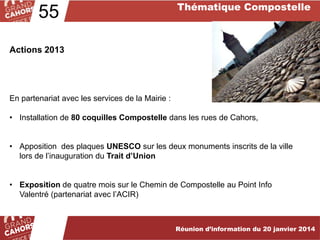 55

Thématique Compostelle

Actions 2013

En partenariat avec les services de la Mairie :

• Installation de 80 coquilles Compostelle dans les rues de Cahors,
• Apposition des plaques UNESCO sur les deux monuments inscrits de la ville
lors de l’inauguration du Trait d’Union
• Exposition de quatre mois sur le Chemin de Compostelle au Point Info
Valentré (partenariat avec l’ACIR)

Réunion d’information du 20 janvier 2014

 