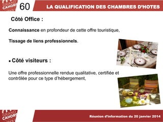 60

LA QUALIFICATION DES CHAMBRES D’HOTES

Côté Office :
Connaissance en profondeur de cette offre touristique,
Tissage de liens professionnels.

● Côté

visiteurs :

Une offre professionnelle rendue qualitative, certifiée et
contrôlée pour ce type d’hébergement,

… améliorées et complétées en 2012.

Réunion d’information du 20 janvier 2014

 