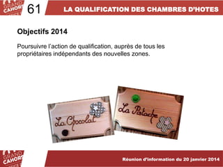 61

LA QUALIFICATION DES CHAMBRES D’HOTES

Objectifs 2014
Poursuivre l’action de qualification, auprès de tous les
propriétaires indépendants des nouvelles zones.

… améliorées et complétées en 2012.

Réunion d’information du 20 janvier 2014

 