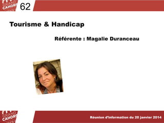 62
Tourisme & Handicap
Référente : Magalie Duranceau

Réunion d’information du 20 janvier 2013
Réunion d’information du 19 février 2014

 