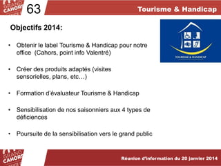 63

Tourisme & Handicap

Objectifs 2014:
• Obtenir le label Tourisme & Handicap pour notre
office (Cahors, point info Valentré)

• Créer des produits adaptés (visites
sensorielles, plans, etc…)
• Formation d’évaluateur Tourisme & Handicap

• Sensibilisation de nos saisonniers aux 4 types de
déficiences
• Poursuite de la sensibilisation vers le grand public

Réunion d’information du 20 janvier 2013
Réunion d’information du 19 février 2014

 