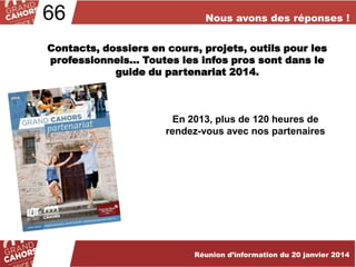 66

Nous avons des réponses !

Contacts, dossiers en cours, projets, outils pour les
professionnels… Toutes les infos pros sont dans le
guide du partenariat 2014.

En 2013, plus de 120 heures de
rendez-vous avec nos partenaires

Réunion d’information du 20 janvier 2014

 