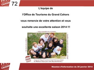 72
L’équipe de
l’Office de Tourisme du Grand Cahors
vous remercie de votre attention et vous
souhaite une excellente saison 2014 !!!

Réunion d’information du 20 janvier 2014

 