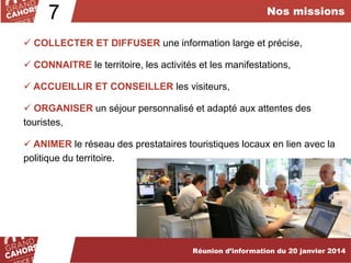 Nos missions

7

 COLLECTER ET DIFFUSER une information large et précise,
 CONNAITRE le territoire, les activités et les manifestations,
 ACCUEILLIR ET CONSEILLER les visiteurs,
 ORGANISER un séjour personnalisé et adapté aux attentes des
touristes,
 ANIMER le réseau des prestataires touristiques locaux en lien avec la
politique du territoire.

Réunion d’information du 20 janvier 2014

 