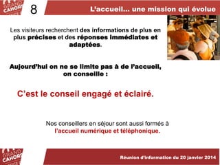 8

L’accueil… une mission qui évolue

Les visiteurs recherchent des informations de plus en
plus précises et des réponses immédiates et
adaptées.
Aujourd’hui on ne se limite pas à de l’accueil,
on conseille :

C’est le conseil engagé et éclairé.

Nos conseillers en séjour sont aussi formés à
l’accueil numérique et téléphonique.

Réunion d’information du 20 janvier 2014

 