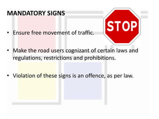 MANDATORY SIGNS
• Ensure free movement of traffic.
• Make the road users cognizant of certain laws and
regulations, restrictions and prohibitions.
• Violation of these signs is an offence, as per law.
 