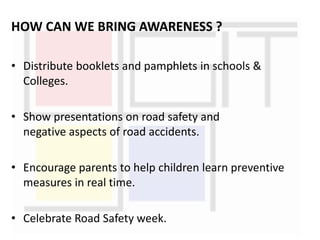 HOW CAN WE BRING AWARENESS ?
• Distribute booklets and pamphlets in schools &
Colleges.
• Show presentations on road safety and
negative aspects of road accidents.
• Encourage parents to help children learn preventive
measures in real time.
• Celebrate Road Safety week.
 
