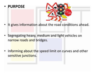 • PURPOSE
• It gives information about the road conditions ahead.
• Segregating heavy, medium and light vehicles on
narrow roads and bridges.
• Informing about the speed limit on curves and other
sensitive junctions.
 