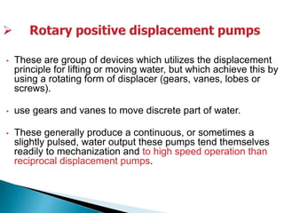 • These are group of devices which utilizes the displacement
principle for lifting or moving water, but which achieve this by
using a rotating form of displacer (gears, vanes, lobes or
screws).
• use gears and vanes to move discrete part of water.
• These generally produce a continuous, or sometimes a
slightly pulsed, water output these pumps tend themselves
readily to mechanization and to high speed operation than
reciprocal displacement pumps.
 