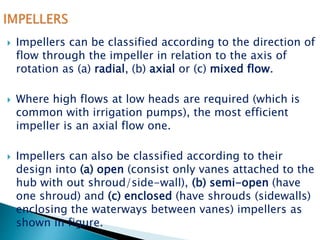 Impellers can be classified according to the direction of
flow through the impeller in relation to the axis of
rotation as (a) radial, (b) axial or (c) mixed flow.
 Where high flows at low heads are required (which is
common with irrigation pumps), the most efficient
impeller is an axial flow one.
 Impellers can also be classified according to their
design into (a) open (consist only vanes attached to the
hub with out shroud/side-wall), (b) semi-open (have
one shroud) and (c) enclosed (have shrouds (sidewalls)
enclosing the waterways between vanes) impellers as
shown in figure.
 