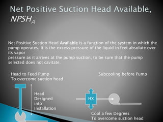 Net Positive Suction Head Available is a function of the system in which the
pump operates. It is the excess pressure of the liquid in feet absolute over
its vapor
pressure as it arrives at the pump suction, to be sure that the pump
selected does not cavitate.
Head to Feed Pump Subcooling before Pump
To overcome suction head
Head
Designed
into
Installation
HX
Cool a few Degrees
To overcome suction head
 