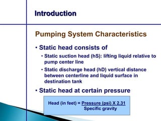 Introduction
• Static head consists of
• Static suction head (hS): lifting liquid relative to
pump center line
• Static discharge head (hD) vertical distance
between centerline and liquid surface in
destination tank
• Static head at certain pressure
Pumping System Characteristics
Head (in feet) = Pressure (psi) X 2.31
Specific gravity
 