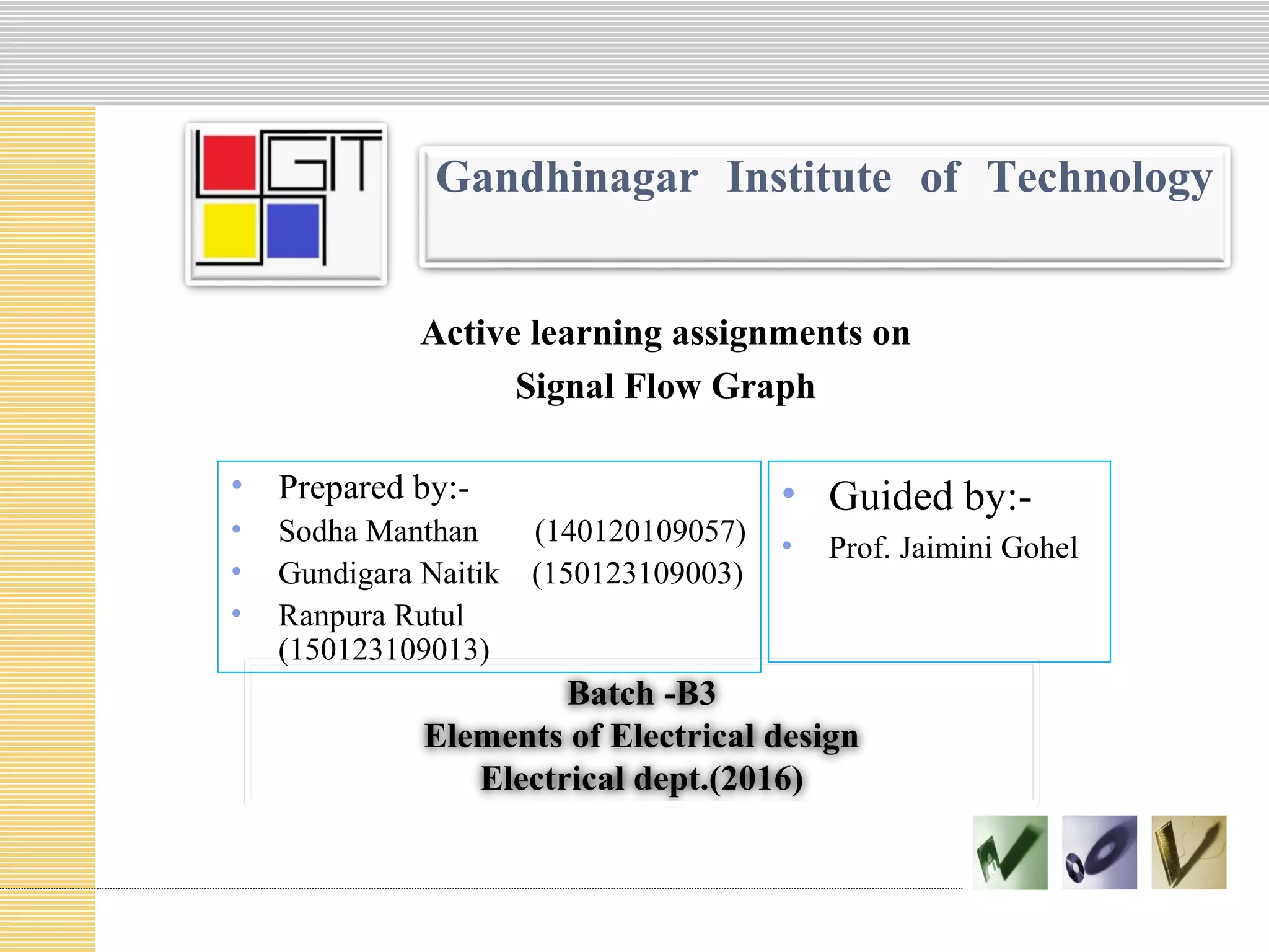 Gandhinagar Institute of Technology
Active learning assignments on
Signal Flow Graph
Batch -B3
Elements of Electrical design
Electrical dept.(2016)
• Prepared by:-
• Sodha Manthan (140120109057)
• Gundigara Naitik (150123109003)
• Ranpura Rutul
(150123109013)
• Guided by:-
• Prof. Jaimini Gohel
 
