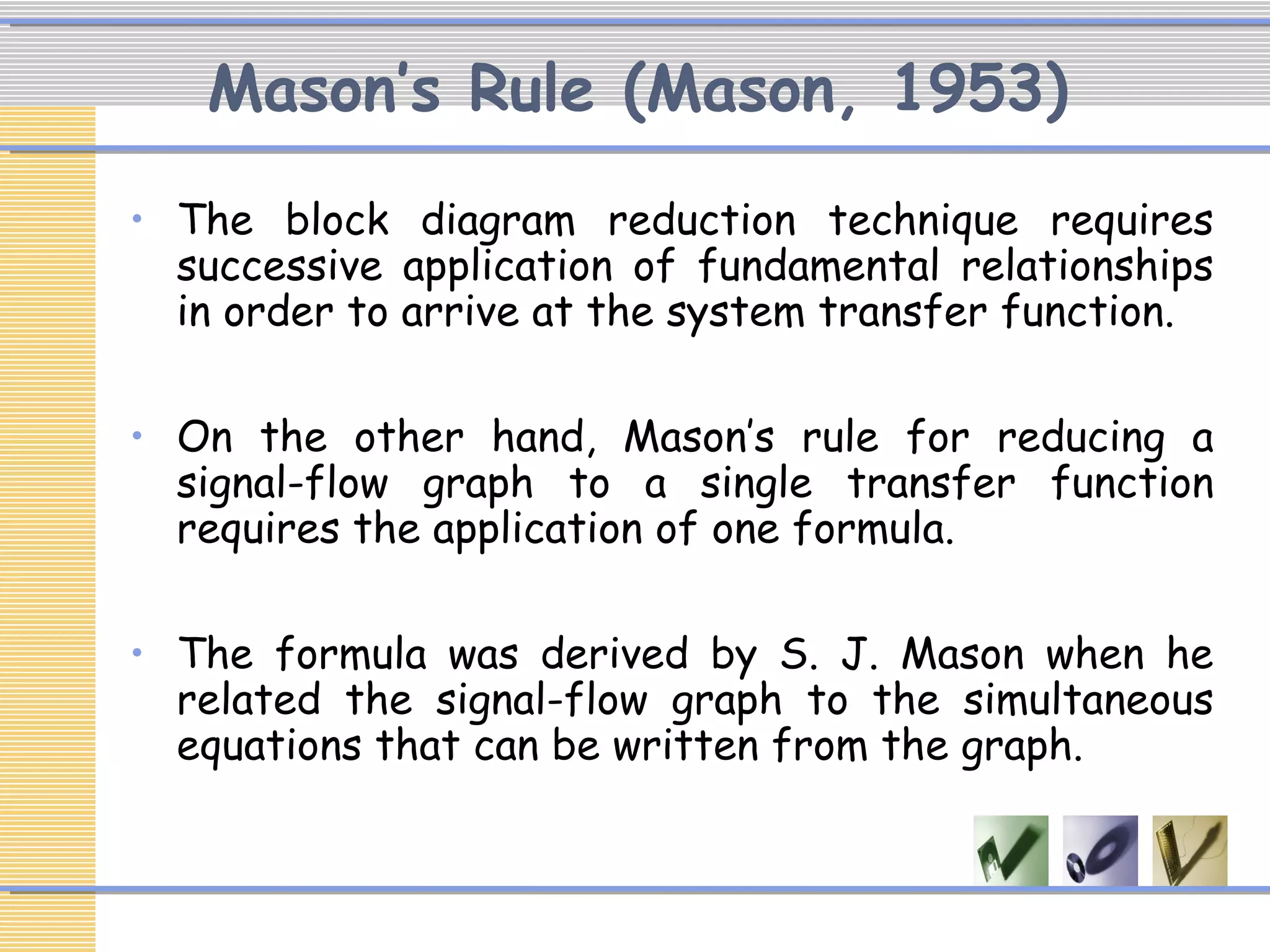 Mason’s Rule (Mason, 1953)
• The block diagram reduction technique requires
successive application of fundamental relationships
in order to arrive at the system transfer function.
• On the other hand, Mason’s rule for reducing a
signal-flow graph to a single transfer function
requires the application of one formula.
• The formula was derived by S. J. Mason when he
related the signal-flow graph to the simultaneous
equations that can be written from the graph.
 