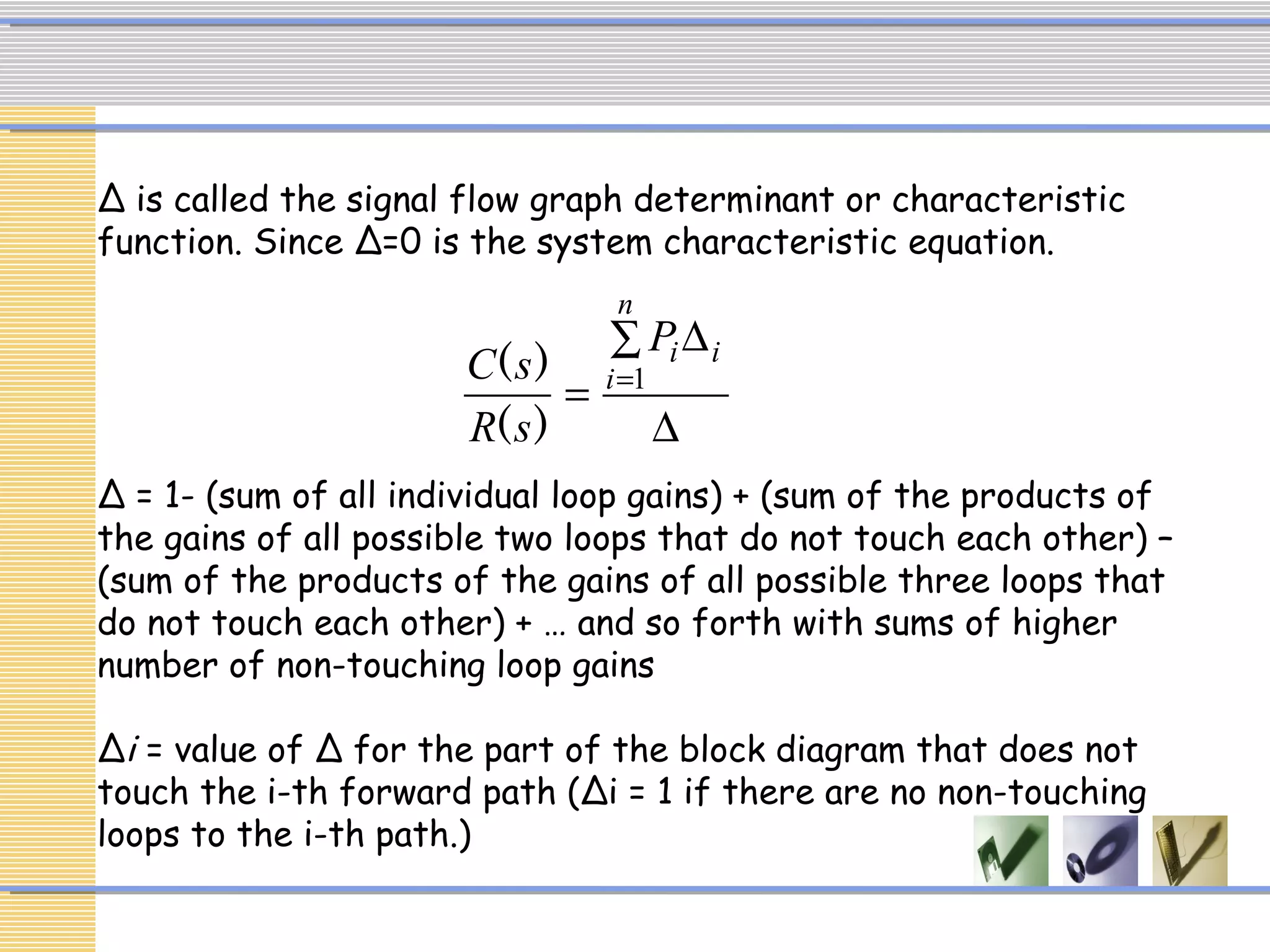 ∆
∑ ∆
= =
n
i
iiP
sR
sC 1
)(
)(
∆ is called the signal flow graph determinant or characteristic
function. Since ∆=0 is the system characteristic equation.
∆ = 1- (sum of all individual loop gains) + (sum of the products of
the gains of all possible two loops that do not touch each other) –
(sum of the products of the gains of all possible three loops that
do not touch each other) + … and so forth with sums of higher
number of non-touching loop gains
∆i = value of Δ for the part of the block diagram that does not
touch the i-th forward path (Δi = 1 if there are no non-touching
loops to the i-th path.)
 