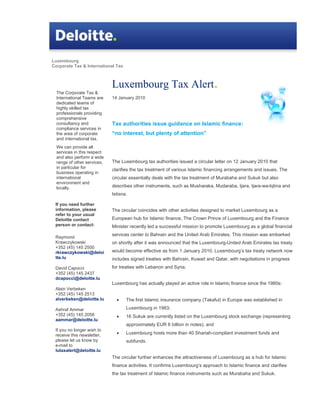 Luxembourg
Corporate Tax & International Tax



                             Luxembourg Tax Alert.
  The Corporate Tax &
  International Teams are    14 January 2010
  dedicated teams of
  highly skilled tax
  professionals providing
  comprehensive
  consultancy and            Tax authorities issue guidance on Islamic finance:
  compliance services in
  the area of corporate      “no interest, but plenty of attention”
  and international tax.
  We can provide all
  services in this respect
  and also perform a wide
  range of other services,   The Luxembourg tax authorities issued a circular letter on 12 January 2010 that
  in particular for
                             clarifies the tax treatment of various Islamic financing arrangements and issues. The
  business operating in
  international              circular essentially deals with the tax treatment of Murabaha and Sukuk but also
  environment and
  locally.                   describes other instruments, such as Musharaka, Mudaraba, Ijara, Ijara-wa-lqtina and
                             Istisna.

 If you need further
 information, please         The circular coincides with other activities designed to market Luxembourg as a
 refer to your usual
 Deloitte contact            European hub for Islamic finance. The Crown Prince of Luxembourg and the Finance
 person or contact:          Minister recently led a successful mission to promote Luxembourg as a global financial
                             services center to Bahrain and the United Arab Emirates. This mission was embarked
 Raymond
 Krawczykowski               on shortly after it was announced that the Luxembourg-United Arab Emirates tax treaty
 +352 (45) 145 2500
 rkrawczykowski@deloi        would become effective as from 1 January 2010. Luxembourg’s tax treaty network now
 tte.lu                      includes signed treaties with Bahrain, Kuwait and Qatar, with negotiations in progress
 David Capocci               for treaties with Lebanon and Syria.
 +352 (45) 145 2437
 dcapocci@deloitte.lu
                             Luxembourg has actually played an active role in Islamic finance since the 1980s:
 Alain Verbeken
 +352 (45) 145 2513
 alverbeken@deloitte.lu        •    The first Islamic insurance company (Takaful) in Europe was established in

 Ashraf Ammar                       Luxembourg in 1983;
 +352 (45) 145 2058            •    16 Sukuk are currently listed on the Luxembourg stock exchange (representing
 aammar@deloitte.lu
                                    approximately EUR 6 billion in notes); and
 If you no longer wish to
 receive this newsletter,      •    Luxembourg hosts more than 40 Shariah-compliant investment funds and
 please let us know by              subfunds.
 e-mail to
 lutaxalert@deloitte.lu
                             The circular further enhances the attractiveness of Luxembourg as a hub for Islamic
                             finance activities. It confirms Luxembourg’s approach to Islamic finance and clarifies
                             the tax treatment of Islamic finance instruments such as Murabaha and Sukuk.
 