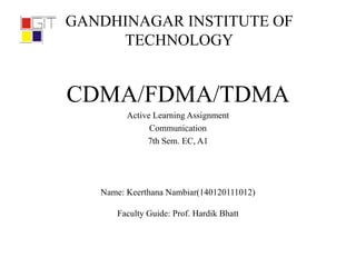 GANDHINAGAR INSTITUTE OF
TECHNOLOGY
CDMA/FDMA/TDMA
Active Learning Assignment
Communication
7th Sem. EC, A1
Name: Keerthana Nambiar(140120111012)
Faculty Guide: Prof. Hardik Bhatt
 