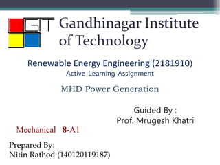 Gandhinagar Institute
of Technology
Renewable Energy Engineering (2181910)
Active Learning Assignment
MHD Power Generation
Mechanical 8-A1
Prepared By:
Nitin Rathod (140120119187)
Guided By :
Prof. Mrugesh Khatri
 