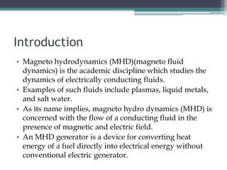 Introduction
• Magneto hydrodynamics (MHD)(magneto fluid
dynamics) is the academic discipline which studies the
dynamics of electrically conducting fluids.
• Examples of such fluids include plasmas, liquid metals,
and salt water.
• As its name implies, magneto hydro dynamics (MHD) is
concerned with the flow of a conducting fluid in the
presence of magnetic and electric field.
• An MHD generator is a device for converting heat
energy of a fuel directly into electrical energy without
conventional electric generator.
 