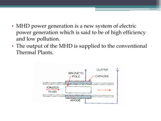 • MHD power generation is a new system of electric
power generation which is said to be of high efficiency
and low pollution.
• The output of the MHD is supplied to the conventional
Thermal Plants.
 