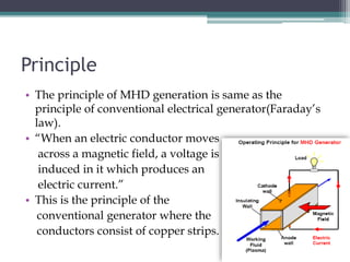 Principle
• The principle of MHD generation is same as the
principle of conventional electrical generator(Faraday’s
law).
• “When an electric conductor moves
across a magnetic field, a voltage is
induced in it which produces an
electric current.”
• This is the principle of the
conventional generator where the
conductors consist of copper strips.
 