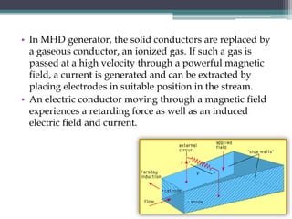 • In MHD generator, the solid conductors are replaced by
a gaseous conductor, an ionized gas. If such a gas is
passed at a high velocity through a powerful magnetic
field, a current is generated and can be extracted by
placing electrodes in suitable position in the stream.
• An electric conductor moving through a magnetic field
experiences a retarding force as well as an induced
electric field and current.
 