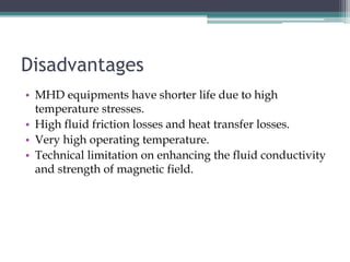 Disadvantages
• MHD equipments have shorter life due to high
temperature stresses.
• High fluid friction losses and heat transfer losses.
• Very high operating temperature.
• Technical limitation on enhancing the fluid conductivity
and strength of magnetic field.
 