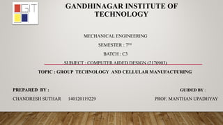 GANDHINAGAR INSTITUTE OF
TECHNOLOGY
MECHANICAL ENGINEERING
SEMESTER : 7TH
BATCH : C3
SUBJECT : COMPUTER AIDED DESIGN (2170903)
TOPIC : GROUP TECHNOLOGY AND CELLULAR MANUFACTURING
PREPARED BY : GUIDED BY :
CHANDRESH SUTHAR 140120119229 PROF. MANTHAN UPADHYAY
 