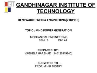 GANDHINAGAR INSTITUTE OF
TECHNOLOGY
RENEWABLE ENERGY ENGINEERING(2181910)
TOPIC : MHD POWER GENERATION
MECHANICAL ENGINEERING
SEM : 8 DIV: A1
PREPARED BY :
VAGHELA HARSHAD (140120119240)
SUBMITTED TO :
PROF. MIHIR MISTRY
 