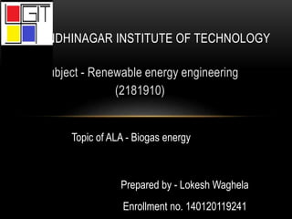Subject - Renewable energy engineering
(2181910)
GANDHINAGAR INSTITUTE OF TECHNOLOGY
Prepared by - Lokesh Waghela
Enrollment no. 140120119241
Topic of ALA - Biogas energy
 
