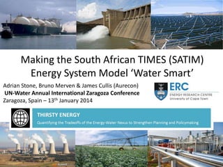 Making the South African TIMES (SATIM)
Energy System Model ‘Water Smart’
Adrian Stone, Bruno Merven & James Cullis (Aurecon)
UN-Water Annual International Zaragoza Conference
Zaragoza, Spain – 13th January 2014

 