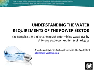 UNDERSTANDING THE WATER
REQUIREMENTS OF THE POWER SECTOR
the complexities and challenges of determining water use by
different power generation technologies
Anna Delgado Martin, Technical Specialist, the World Bank
adelgado@worldbank.org

 