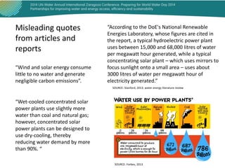 Misleading quotes
from articles and
reports
“Wind and solar energy consume
little to no water and generate
negligible carbon emissions”.

“According to the DoE's National Renewable
Energies Laboratory, whose figures are cited in
the report, a typical hydroelectric power plant
uses between 15,000 and 68,000 litres of water
per megawatt hour generated, while a typical
concentrating solar plant – which uses mirrors to
focus sunlight onto a small area – uses about
3000 litres of water per megawatt hour of
electricity generated.”
SOURCE: Stanford, 2013. water energy literature review

“Wet-cooled concentrated solar
power plants use slightly more
water than coal and natural gas;
however, concentrated solar
power plants can be designed to
use dry-cooling, thereby
reducing water demand by more
than 90%. “
SOURCE: Forbes, 2013

 