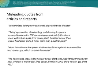 Misleading quotes from
articles and reports
“concentrated solar power consumes large quantities of water”
“Today’s generation of technology and cleaning frequency
assumptions result in CSP consuming approximately five times
more water than a gas-fired power plant, two times more than
a coal-fired plant and 1.5 times more than a nuclear plant”
“water intensive nuclear power stations should be replaced by renewables
and natural gas, which consume less water”.

“The figures also show that a nuclear power plant uses 2650 litres per megawatt
hour, whereas a typical coal fired power plant uses 1900 and a natural gas plant
750.”

 