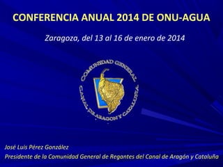 CONFERENCIA ANUAL 2014 DE ONU-AGUA
Zaragoza, del 13 al 16 de enero de 2014

José Luis Pérez González
Presidente de la Comunidad General de Regantes del Canal de Aragón y Cataluña

 