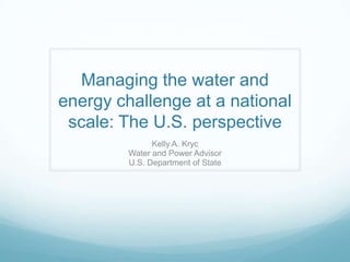 Managing the water and
energy challenge at a national
scale: The U.S. perspective
Kelly A. Kryc
Water and Power Advisor
U.S. Department of State

 